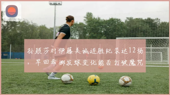 孙颖莎对伊藤美诚连胜纪录达12场，早田希娜发球变化能否打破魔咒