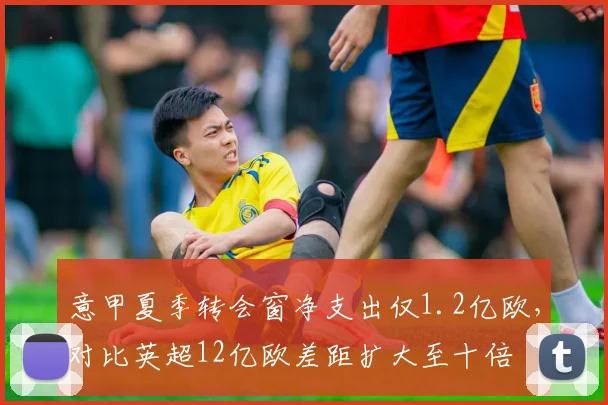 意甲夏季转会窗净支出仅1.2亿欧，对比英超12亿欧差距扩大至十倍