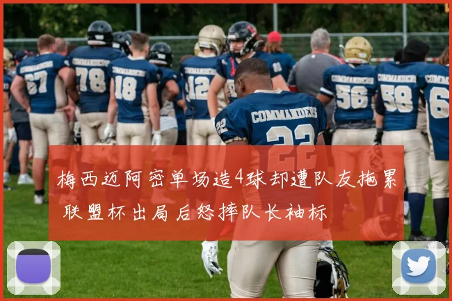 梅西迈阿密单场造4球却遭队友拖累 联盟杯出局后怒摔队长袖标