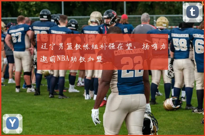 辽宁男篮教练组补强在望，杨鸣力邀前NBA助教加盟