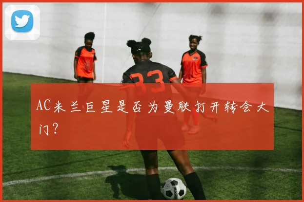AC米兰巨星是否为曼联打开转会大门？