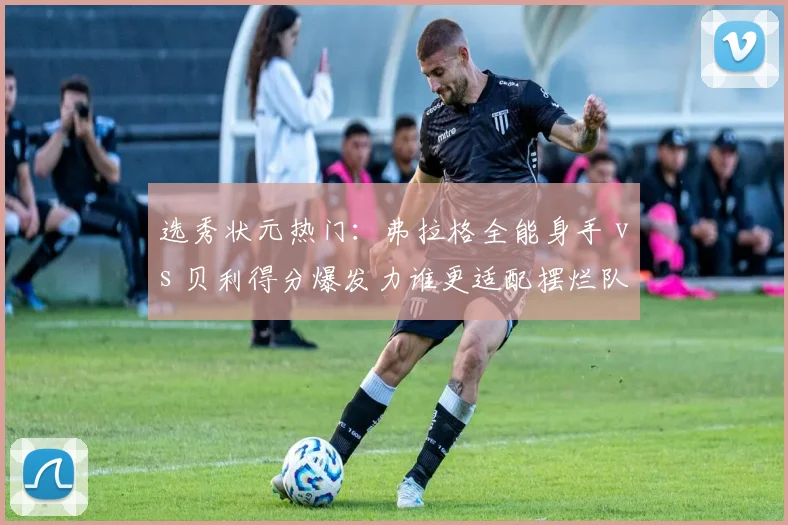 选秀状元热门：弗拉格全能身手 vs 贝利得分爆发力谁更适配摆烂队