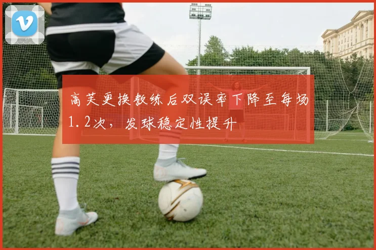 高芙更换教练后双误率下降至每场1.2次，发球稳定性提升