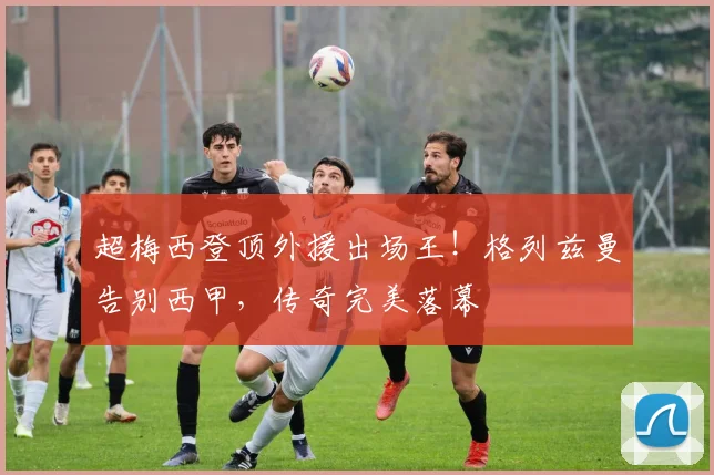 超梅西登顶外援出场王！格列兹曼告别西甲，传奇完美落幕